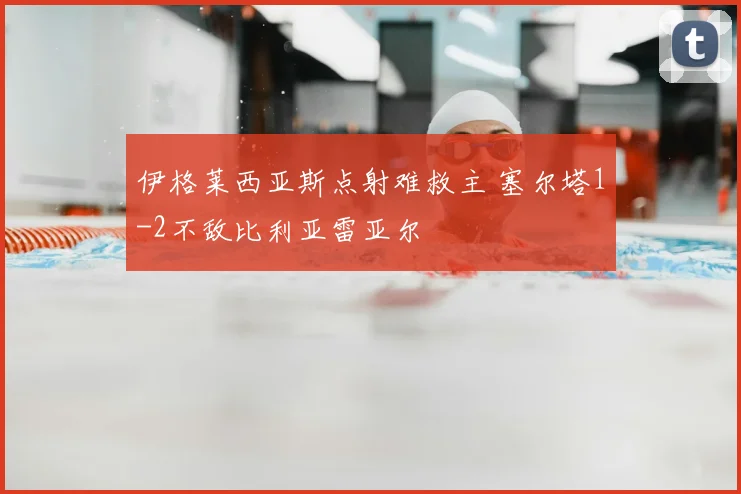 伊格莱西亚斯点射难救主 塞尔塔1-2不敌比利亚雷亚尔