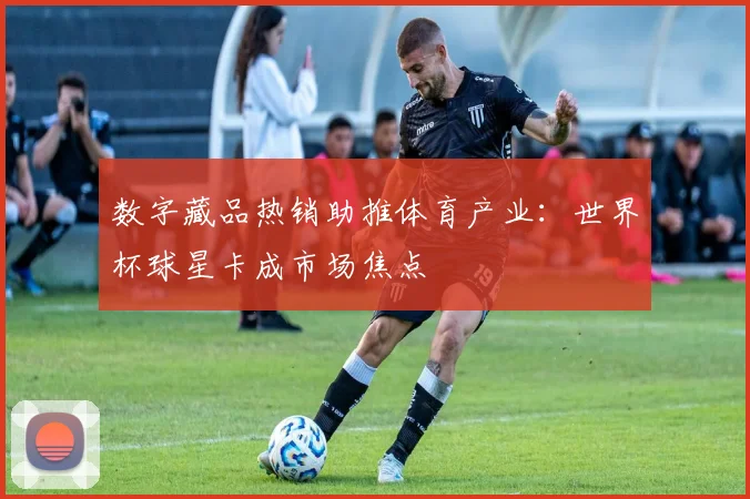 数字藏品热销助推体育产业:世界杯球星卡成市场焦点