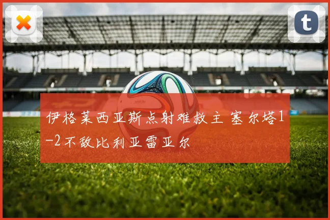 伊格莱西亚斯点射难救主 塞尔塔1-2不敌比利亚雷亚尔