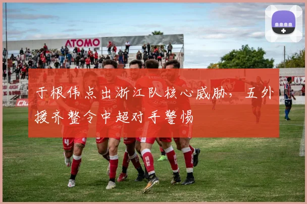 于根伟点出浙江队核心威胁，五外援齐整令中超对手警惕