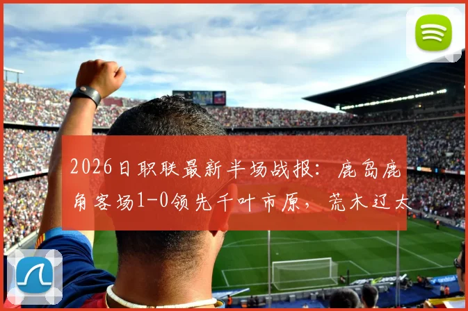 2026日职联最新半场战报:鹿岛鹿角客场1-0领先千叶市原,荒木辽太郎关键破门助球队占先机