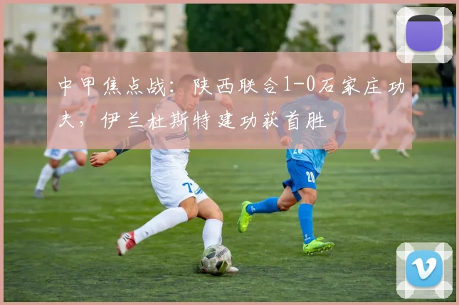 中甲焦点战：陕西联合1-0石家庄功夫，伊兰杜斯特建功获首胜