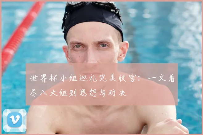 世界杯小组巡礼完美收官：一文看尽八大组别恩怨与对决